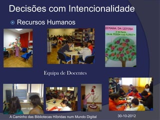 Decisões com Intencionalidade
   Recursos Humanos




                    Equipa de Docentes




A Caminho das Bibliotecas Híbridas num Mundo Digital   30-10-2012
 