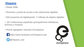 Hispana
▸Desde 2006
▸Directorio y portal de acceso a las colecciones digitales
▸622 proyectos de digitalización, 7 millones de objetos digitales
▸ 557 instituciones españolas (principalmente bibliotecas,
archivos y museos)
▸Primer agregador nacional a Europeana
https://www.facebook.com/hispana.roai/
@Hispana_roai
 
