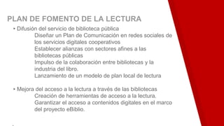 PLAN DE FOMENTO DE LA LECTURA
▸Difusión del servicio de biblioteca pública
Diseñar un Plan de Comunicación en redes sociales de
los servicios digitales cooperativos
Establecer alianzas con sectores afines a las
bibliotecas públicas
Impulso de la colaboración entre bibliotecas y la
industria del libro.
Lanzamiento de un modelo de plan local de lectura
▸Mejora del acceso a la lectura a través de las bibliotecas
Creación de herramientas de acceso a la lectura.
Garantizar el acceso a contenidos digitales en el marco
del proyecto eBiblio.
.
 