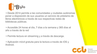 ▸Desde 2014 permite a las comunidades y ciudades autónomas
poner a disposición de sus usuarios un servicio de préstamo de
libros electrónicos a través de sus respectivas redes de
bibliotecas públicas.
▸Accesible 24 horas al día, 7 días a la semana y 365 días al
año a través de la red
▸Permite lectura en streaming y a través de descarga.
▸Aplicación móvil gratuita para la lectura a través de iOS y
Android.
 
