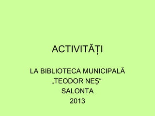 ACTIVITĂŢI
LA BIBLIOTECA MUNICIPALĂ
„TEODOR NEȘ“
SALONTA
2013

 