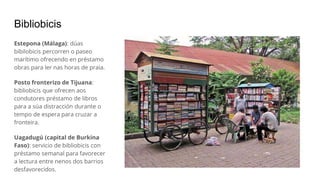 Bibliobicis
Estepona (Málaga): dúas
bibilobicis percorren o paseo
marítimo ofrecendo en préstamo
obras para ler nas horas de praia.
Posto fronterizo de Tijuana:
bibliobicis que ofrecen aos
condutores préstamo de libros
para a súa distracción durante o
tempo de espera para cruzar a
fronteira.
Uagadugú (capital de Burkina
Faso): servicio de bibliobicis con
préstamo semanal para favorecer
a lectura entre nenos dos barrios
desfavorecidos.
 