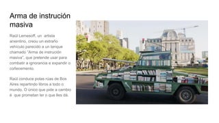 Arma de instrución
masiva
Raúl Lemesoff, un artista
arxentino, creou un extraño
vehículo parecido a un tanque
chamado “Arma de instrución
masiva”, que pretende usar para
combatir a ignorancia e expandir o
coñecemento.
Raúl conduce polas rúas de Bos
Aires repartindo libros a todo o
mundo. O único que pide a cambio
é que prometan ler o que lles dá.
 