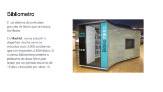 Bibliometro
É un sistema de préstamo
gratuito de libros que se realiza
no Metro.
En Madrid, varias estacións
dispoñen dunha serie de
módulos cuns 3.000 volúmenes
que corresponden a 800 títulos. O
sistema Bibliometro permite o
préstamo de dous libros por
lector por un período máximo de
15 días, renovable por otros 15.
 
