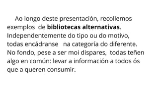 Ao longo deste presentación, recollemos
exemplos de bibliotecas alternativas.
Independentemente do tipo ou do motivo,
todas encádranse na categoría do diferente.
No fondo, pese a ser moi dispares, todas teñen
algo en común: levar a información a todos ós
que a queren consumir.
 