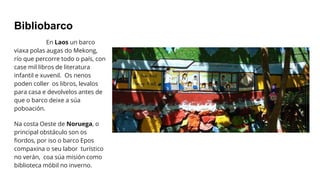Bibliobarco
En Laos un barco
viaxa polas augas do Mekong,
río que percorre todo o país, con
case mil libros de literatura
infantil e xuvenil. Os nenos
poden coller os libros, levalos
para casa e devolvelos antes de
que o barco deixe a súa
poboación.
Na costa Oeste de Noruega, o
principal obstáculo son os
fiordos, por iso o barco Epos
compaxina o seu labor turístico
no verán, coa súa misión como
biblioteca móbil no inverno.
 