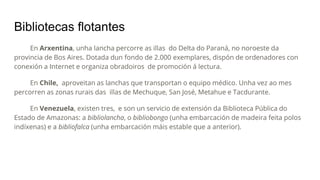 Bibliotecas flotantes
En Arxentina, unha lancha percorre as illas do Delta do Paraná, no noroeste da
provincia de Bos Aires. Dotada dun fondo de 2.000 exemplares, dispón de ordenadores con
conexión a Internet e organiza obradoiros de promoción á lectura.
En Chile, aproveitan as lanchas que transportan o equipo médico. Unha vez ao mes
percorren as zonas rurais das illas de Mechuque, San José, Metahue e Tacdurante.
En Venezuela, existen tres, e son un servicio de extensión da Biblioteca Pública do
Estado de Amazonas: a bibliolancha, o bibliobongo (unha embarcación de madeira feita polos
indíxenas) e a bibliofalca (unha embarcación máis estable que a anterior).
 