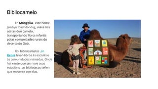 Bibliocamelo
En Mongolia , este home,
Jambyn Dashdondog, viaxa nas
costas dun camelo,
transportando libros infantís
polas comunidades rurais do
deserto do Gobi.
Os bibliocamelos en
Kenia levan libros ás escolas e
ás comunidades nómadas. Onde
hai xente que se move coas
estacións , as bibliotecas teñen
que moverse con elas.
 