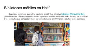Bibliotecas móbiles en Haití
Depois do terremoto que sufriu o país no ano 2010, a iniciativa Libraries Without Borders
(Bibliotecas Sen Fronteiras) decidiu lanzar a primeira biblioteca móbil de Haití. No ano 2015 existían
tres vehículos que achegaban libros aproximadamente a 6000 nenos e adultos todos os meses.
 