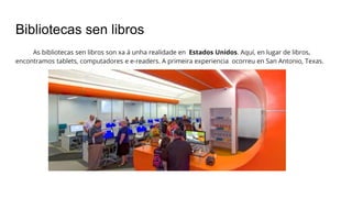 Bibliotecas sen libros
As bibliotecas sen libros son xa á unha realidade en Estados Unidos. Aquí, en lugar de libros,
encontramos tablets, computadores e e-readers. A primeira experiencia ocorreu en San Antonio, Texas.
 
