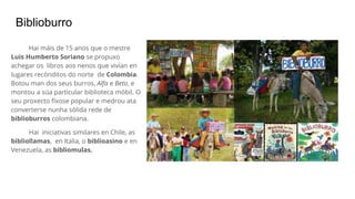 Biblioburro
Hai máis de 15 anos que o mestre
Luis Humberto Soriano se propuxo
achegar os libros aos nenos que vivían en
lugares recónditos do norte de Colombia.
Botou man dos seus burros, Alfa e Beto, e
montou a súa particular biblioteca móbil. O
seu proxecto fíxose popular e medrou ata
converterse nunha sólida rede de
biblioburros colombiana.
Hai iniciativas similares en Chile, as
bibliollamas, en Italia, o biblioasino e en
Venezuela, as bibliomulas.
 