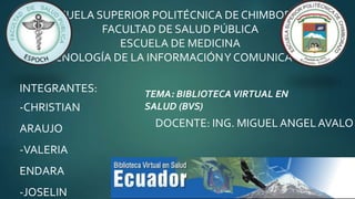 ESCUELA SUPERIOR POLITÉCNICA DE CHIMBORAZO
FACULTAD DE SALUD PÚBLICA
ESCUELA DE MEDICINA
TECNOLOGÍA DE LA INFORMACIÓNY COMUNICACIÓN
INTEGRANTES:
-CHRISTIAN
ARAUJO
-VALERIA
ENDARA
-JOSELIN
TEMA: BIBLIOTECA VIRTUAL EN
SALUD (BVS)
DOCENTE: ING. MIGUEL ANGELAVALO
 