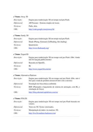 ✓ Nome: Away 3D
Descrição: 

Engine para renderização 3D em tempo real pra Flash.

Diferencial: 

AWTweener - Sistema simples de tween.

Técnicas:

Paths, skin.

URL:

http://code.google.com/p/away3d/

---------------------------------------------------------------------------------------------------------✓ Nome: Sandy 3D
Descrição: 

Engine para renderização 3D em tempo real pra Flash.

Diferencial: 

Shade (Phong, Gouraud, CelShading, ﬂat shading)

Técnicas:

Quaternions

URL:

http://www.ﬂashsandy.org/

---------------------------------------------------------------------------------------------------------✓ Nome: Yogurt3D
Descrição: 

Engine para renderização 3D em tempo real pra Flash. (Obs. Ainda
não foi lançada publicamente)

Diferencial: 

Baseada em OpenGL

Técnicas:

IK

URL:

http://www.yogurt3d.com/en/

---------------------------------------------------------------------------------------------------------✓ Nome: Alternativa Platform
Descrição: 

Engine para renderização 3D em tempo real pra Flash. (Obs. não é
free para venda de produtos desenvolvidos com a mesma)

Diferencial: 

Simulação de física básica embutida

Técnicas:

BSP. (Planejado o lançamento de sistema de animação, com IK, e
simulação de física)

URL:

http://blog.alternativaplatform.com/en/

---------------------------------------------------------------------------------------------------------✓ Nome: FIVe3D
Descrição: 

Engine para renderização 3D em tempo real pra Flash baseada em
vetores.

Diferencial: 

Vetor em 3D. Textos vetorizados.

Técnicas:

Manipulação de dados via matrizes 3D.

URL:

http://ﬁve3d.mathieu-badimon.com/

----------------------------------------------------------------------------------------------------------

 
