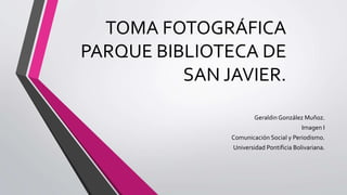 TOMA FOTOGRÁFICA
PARQUE BIBLIOTECA DE
SAN JAVIER.
Geraldin González Muñoz.
Imagen I
Comunicación Social y Periodismo.
Universidad Pontificia Bolivariana.
 