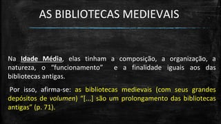 AS BIBLIOTECAS MEDIEVAIS 
Na Idade Média, elas tinham a composição, a organização, a natureza, o “funcionamento” e a finalidade iguais aos das bibliotecas antigas. 
Por isso, afirma-se: as bibliotecas medievais (com seus grandes depósitos de volumen) “[...] são um prolongamento das bibliotecas antigas” (p. 71).  