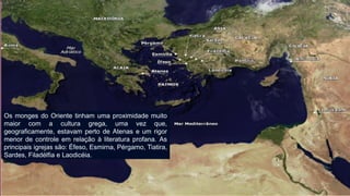 Os monges do Oriente tinham uma proximidade muito maior com a cultura grega, uma vez que, geograficamente, estavam perto de Atenas e um rigor menor de controle em relação à literatura profana. As principais igrejas são: Éfeso, Esmirna, Pérgamo, Tiatira, Sardes, Filadélfia e Laodicéia.  