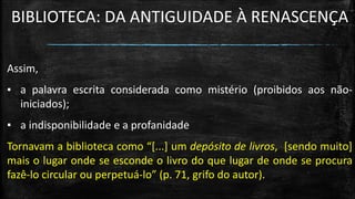 BIBLIOTECA: DA ANTIGUIDADE À RENASCENÇA 
Assim, 
▪a palavra escrita considerada como mistério (proibidos aos não- iniciados); 
▪a indisponibilidade e a profanidade 
Tornavam a biblioteca como “[...] um depósito de livros, [sendo muito] mais o lugar onde se esconde o livro do que lugar de onde se procura fazê-lo circular ou perpetuá-lo” (p. 71, grifo do autor).  