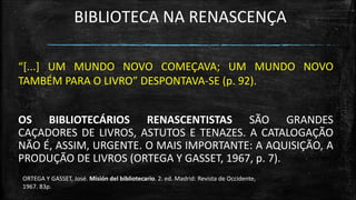 BIBLIOTECA NA RENASCENÇA 
“[...] UM MUNDO NOVO COMEÇAVA; UM MUNDO NOVO TAMBÉM PARA O LIVRO” DESPONTAVA-SE (p. 92). 
OS BIBLIOTECÁRIOS RENASCENTISTAS SÃO GRANDES CAÇADORES DE LIVROS, ASTUTOS E TENAZES. A CATALOGAÇÃO NÃO É, ASSIM, URGENTE. O MAIS IMPORTANTE: A AQUISIÇÃO, A PRODUÇÃO DE LIVROS (ORTEGA Y GASSET, 1967, p. 7). 
ORTEGA Y GASSET, José. Misión del bibliotecario. 2. ed. Madrid: Revista de Occidente, 
1967. 83p.  