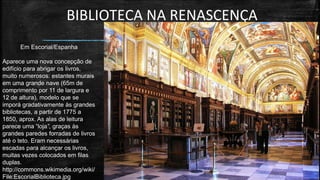 BIBLIOTECA NA RENASCENÇA 
Em Escorial/Espanha 
Aparece uma nova concepção de edifício para abrigar os livros, muito numerosos: estantes murais em uma grande nave (65m de comprimento por 11 de largura e 12 de altura), modelo que se imporá gradativamente às grandes bibliotecas, a partir de 1775 a 1850, aprox. As alas de leitura parece uma “loja”, graças às grandes paredes forradas de livros até o teto. Eram necessárias escadas para alcançar os livros, muitas vezes colocados em filas duplas. 
http://commons.wikimedia.org/wiki/ File:EscorialBiblioteca.jpg  