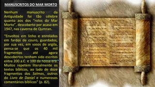 MANUSCRITOS DO MAR MORTO 
Nenhum manuscrito da Antiguidade foi tão célebre quanto aos dos “rolos do Mar Morto”, descoberto por acaso em 1947, nas caverna de Qumran. 
“Envoltos em linho e enrolados em fardos de couro, guardados, por sua vez, em vasos de argila, pensa-se que os 40 mil fragmentos até agora descobertos tenham sido escritos entre 200 a.C. e 100 da nossa era. Muitos repetem literalmente os textos bíblicos, ao lado de doze fragmentos dos Salmos, outros do Livro de Daniel e numerosos comentários bíblicos” (p. 82).  