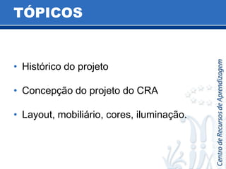 TÓPICOSHistórico do projetoConcepção do projeto do CRA  Layout, mobiliário, cores, iluminação.