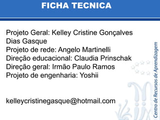 FICHA TECNICAProjeto Geral: Kelley Cristine Gonçalves Dias GasqueProjeto de rede: Angelo MartinelliDireçãoeducacional: Claudia PrinschakDireçãogeral: Irmão Paulo RamosProjeto de engenharia: Yoshiikelleycristinegasque@hotmail.com