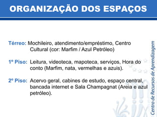 ORGANIZAÇÃO DOS ESPAÇOSTérreo: Mochileiro, atendimento/empréstimo, Centro Cultural (cor: Marfim / Azul Petróleo)1º Piso: 	Leitura, videoteca, mapoteca, serviços, Hora do conto (Marfim, nata, vermelhas e azuis).2º Piso: 	Acervo geral, cabines de estudo, espaço central, bancada internet e Sala Champagnat (Areia e azul petróleo).