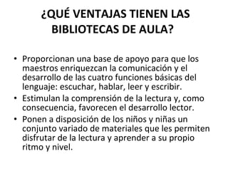 ¿QUÉ VENTAJAS TIENEN LAS
        BIBLIOTECAS DE AULA?

• Proporcionan una base de apoyo para que los
  maestros enriquezcan la comunicación y el
  desarrollo de las cuatro funciones básicas del
  lenguaje: escuchar, hablar, leer y escribir.
• Estimulan la comprensión de la lectura y, como
  consecuencia, favorecen el desarrollo lector.
• Ponen a disposición de los niños y niñas un
  conjunto variado de materiales que les permiten
  disfrutar de la lectura y aprender a su propio
  ritmo y nivel.
 