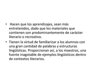 • Hacen que los aprendizajes, sean más
  entretenidos, dado que los materiales que
  contienen son predominantemente de carácter
  literario o recreativo.
• Tienen la virtud de familiarizar a los alumnos con
  una gran cantidad de palabras y estructuras
  lingüísticas. Proporcionan así, a los maestros, una
  fuente inagotable de ejemplos lingüísticos dentro
  de contextos literarios.
 
