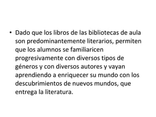 • Dado que los libros de las bibliotecas de aula
  son predominantemente literarios, permiten
  que los alumnos se familiaricen
  progresivamente con diversos tipos de
  géneros y con diversos autores y vayan
  aprendiendo a enriquecer su mundo con los
  descubrimientos de nuevos mundos, que
  entrega la literatura.
 