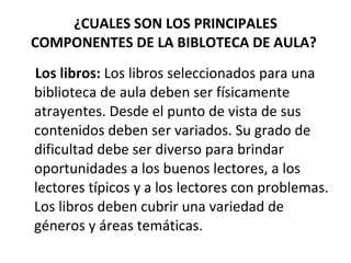 ¿CUALES SON LOS PRINCIPALES
COMPONENTES DE LA BIBLOTECA DE AULA?
Los libros: Los libros seleccionados para una
biblioteca de aula deben ser físicamente
atrayentes. Desde el punto de vista de sus
contenidos deben ser variados. Su grado de
dificultad debe ser diverso para brindar
oportunidades a los buenos lectores, a los
lectores típicos y a los lectores con problemas.
Los libros deben cubrir una variedad de
géneros y áreas temáticas.
 