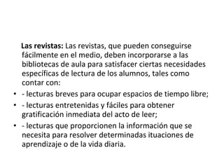 Las revistas: Las revistas, que pueden conseguirse
  fácilmente en el medio, deben incorporarse a las
  bibliotecas de aula para satisfacer ciertas necesidades
  específicas de lectura de los alumnos, tales como
  contar con:
• - lecturas breves para ocupar espacios de tiempo libre;
• - lecturas entretenidas y fáciles para obtener
  gratificación inmediata del acto de leer;
• - lecturas que proporcionen la información que se
  necesita para resolver determinadas ituaciones de
  aprendizaje o de la vida diaria.
 