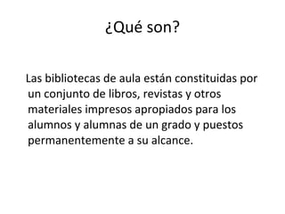 ¿Qué son?

Las bibliotecas de aula están constituidas por
un conjunto de libros, revistas y otros
materiales impresos apropiados para los
alumnos y alumnas de un grado y puestos
permanentemente a su alcance.
 
