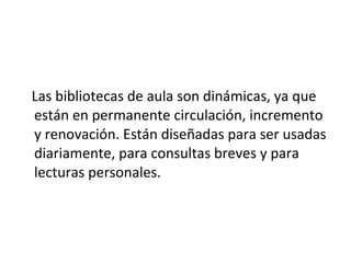 Las bibliotecas de aula son dinámicas, ya que
están en permanente circulación, incremento
y renovación. Están diseñadas para ser usadas
diariamente, para consultas breves y para
lecturas personales.
 