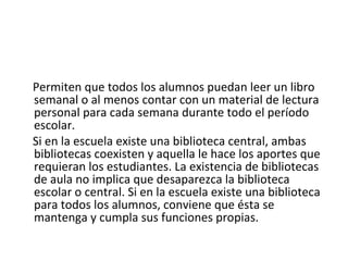 Permiten que todos los alumnos puedan leer un libro
semanal o al menos contar con un material de lectura
personal para cada semana durante todo el período
escolar.
Si en la escuela existe una biblioteca central, ambas
bibliotecas coexisten y aquella le hace los aportes que
requieran los estudiantes. La existencia de bibliotecas
de aula no implica que desaparezca la biblioteca
escolar o central. Si en la escuela existe una biblioteca
para todos los alumnos, conviene que ésta se
mantenga y cumpla sus funciones propias.
 
