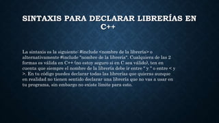 SINTAXIS PARA DECLARAR LIBRERÍAS EN
C++
La sintaxis es la siguiente: #include <nombre de la librería> o
alternativamente #include "nombre de la librería". Cualquiera de las 2
formas es válida en C++ (no estoy seguro si en C sea válido), ten en
cuenta que siempre el nombre de la librería debe ir entre " y " o entre < y
>. En tu código puedes declarar todas las librerías que quieras aunque
en realidad no tienen sentido declarar una librería que no vas a usar en
tu programa, sin embargo no existe límite para esto.
 
