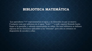 BIBLIOTECA MATEMÁTICA
Los operadores "<<" representarían el agua, y la dirección en que se mueve.
Cualquier cosa que soltemos en el agua: "hola", " " o endl, seguirá flotando hasta
llegar a la pantalla, y además mantendrán su orden. En esta biblioteca se definen
algunas de las funciones aplicables a los "streams", pero aún no estamos en
disposición de acceder a ellas
 