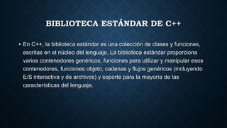 BIBLIOTECA ESTÁNDAR DE C++
• En C++, la biblioteca estándar es una colección de clases y funciones,
escritas en el núcleo del lenguaje. La biblioteca estándar proporciona
varios contenedores genéricos, funciones para utilizar y manipular esos
contenedores, funciones objeto, cadenas y flujos genéricos (incluyendo
E/S interactiva y de archivos) y soporte para la mayoría de las
características del lenguaje.
 