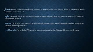 fstream: Flujos hacia/desde ficheros. Permite la manipulación de archivos desde el programar, tanto
leer como escribir en ellos.
iosfwd: Contiene declaraciones adelantadas de todas las plantillas de flujos y sus typedefs estándar.
Por ejemplo ostream.
iostream: Parte del a STL que contiene los algoritmos estándar, es quizá la más usada e importante
(aunque no indispensable).
La biblioteca list: Parte de la STL relativa a contenedores tipo list; listas doblemente enlazadas
 