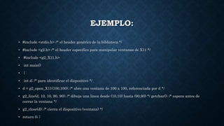 EJEMPLO:
• #include <stdio.h> /* el header genérico de la biblioteca */
• #include <g2.h> /* el header específico para manipular ventanas de X11 */
• #include <g2_X11.h>
• int main()
• {
• int d; /* para identificar el dispositivo */
• d = g2_open_X11(100,100); /* abre una ventana de 100 x 100, referenciada por d */
• g2_line(d, 10, 10, 90, 90); /* dibuja una linea desde (10,10) hasta (90,90) */ getchar(); /* espera antes de
cerrar la ventana */
• g2_close(d); /* cierra el dispositivo (ventana) */
• return 0; }
 