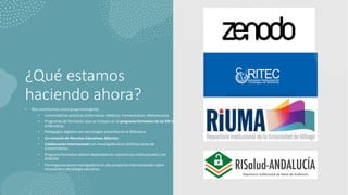 ¿Qué estamos
haciendo ahora?
• Nos constituimos como grupo emergente.
• Comunidad de prácticas (Enfermeras, Médicos, Farmacéuticos, Bibliotecatia).
• Programas de formación que se incluyen en el programa formativo de las EIR de
enfermeras.
• Pedagogías digitales con tecnologías presentes en la Biblioteca.
• Co-creación de Recursos Educativos Abiertos.
• Colaboración internacional con investigadores en distintas áreas de
Conocimiento.
• Programa formativo abierto depositado en repositorios institucionales y en
ZENODO
• Participamos como investigadores en dos proyectos internacionales sobre
innovación y tecnología educativa.
 