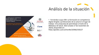 Análisis de la situación
• Fernández-Luque AM. La formación en competencia
digital dirigida a profesionales de la salud en el lugar de
trabajo. Una propuesta de aprendizaje a través de la
Biblioteca de Salud. 2022 [citado 17 de noviembre de
2023]; Disponible en:
https://gredos.usal.es/handle/10366/150127
 