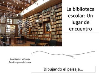 Dibujando el paisaje…
La biblioteca
escolar: Un
lugar de
encuentro
Ana Basterra Cossío
Berritzegune de Leioa
 