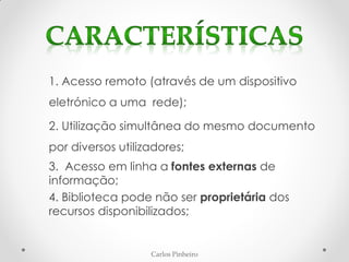 Carlos Pinheiro
1. Acesso remoto (através de um dispositivo
eletrónico a uma rede);
2. Utilização simultânea do mesmo documento
por diversos utilizadores;
3. Acesso em linha a fontes externas de
informação;
4. Biblioteca pode não ser proprietária dos
recursos disponibilizados;
 