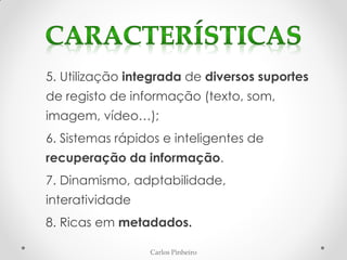 Carlos Pinheiro
5. Utilização integrada de diversos suportes
de registo de informação (texto, som,
imagem, vídeo…);
6. Sistemas rápidos e inteligentes de
recuperação da informação.
7. Dinamismo, adptabilidade,
interatividade
8. Ricas em metadados.
 