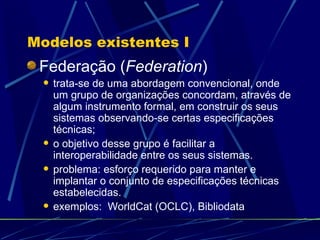 Modelos existentes I Federação ( Federation ) trata-se de uma abordagem convencional, onde um grupo de organizações concordam, através de algum instrumento formal, em construir os seus sistemas observando-se certas especificações técnicas; o objetivo desse grupo é facilitar a interoperabilidade entre os seus sistemas. problema: esforço requerido para manter e implantar o conjunto de especificações técnicas estabelecidas. exemplos:  WorldCat (OCLC), Bibliodata 