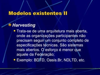 Modelos existentes II Harvesting Trata-se de uma arquitetura mais aberta, onde as organizações participantes não precisam seguir um conjunto completo de  especificações técnicas. São sistemas mais abertos. O esforço é menor que aquele da Federação; Exemplo: BDTD, Oasis.Br, NDLTD, etc.  