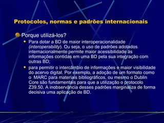 Protocolos, normas e padrões internacionais Porque utilizá-los? Para dotar a BD de maior interoperacionalidade  (interoperability ) .  Ou seja, o uso de padrões adotados internacionalmente permite maior acessibilidade às informações contidas em uma BD pela sua integração com outras BD; para permitir o intercâmbio de informações e maior visibilidade do acervo digital. Por exemplo, a adoção de um formato como o  MARC para materiais bibliográficos, ou mesmo o Dublin Core são fundamentais para que a utilização o protocolo Z39.50. A inobservância desses padrões marginaliza de forma decisiva uma aplicação de BD. 