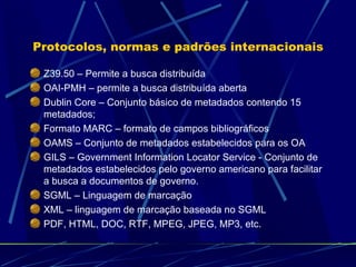 Protocolos, normas e padrões internacionais Z39.50 – Permite a busca distribuída OAI-PMH – permite a busca distribuída aberta Dublin Core – Conjunto básico de metadados contendo 15 metadados; Formato MARC – formato de campos bibliográficos OAMS – Conjunto de metadados estabelecidos para os OA GILS – Government Information Locator Service - Conjunto de metadados estabelecidos pelo governo americano para facilitar a busca a documentos de governo. SGML – Linguagem de marcação XML – linguagem de marcação baseada no SGML PDF, HTML, DOC, RTF, MPEG, JPEG, MP3, etc. 
