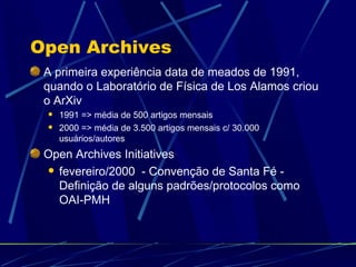 Open Archives A primeira experiência data de meados de 1991, quando o Laboratório de Física de Los Alamos criou o ArXiv 1991 => média de 500 artigos mensais 2000 => média de 3.500 artigos mensais c/ 30.000 usuários/autores Open Archives Initiatives fevereiro/2000  - Convenção de Santa Fé - Definição de alguns padrões/protocolos como OAI-PMH 